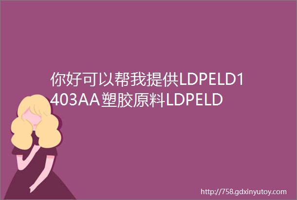 你好可以帮我提供LDPELD1403AA塑胶原料LDPELD1403AA中文物