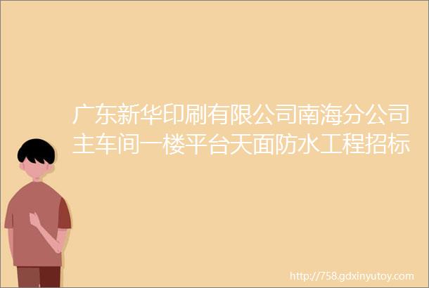 广东新华印刷有限公司南海分公司主车间一楼平台天面防水工程招标公告